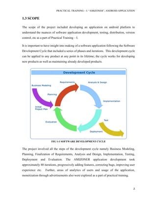 PRACTICAL TRAINING – I: “AMIZONER”, ANDROID APPLICATION
2
1.3 SCOPE
The scope of the project included developing an application on android platform to
understand the nuances of software application development, testing, distribution, version
control, etc as a part of Practical Training – I.
It is important to have insight into making of a software application following the Software
Development Cycle that included a series of phases and iterations. This development cycle
can be applied to any product at any point in its lifetime; the cycle works for developing
new products as well as maintaining already developed products.
FIG 1-1 SOFTWARE DEVELOPMENT CYCLE
The project involved all the steps of the development cycle namely Business Modeling,
Planning, Finalization of Requirements, Analysis and Design, Implementation, Testing,
Deployment and Evaluation. The AMIZONER application development took
approximately 40 iterations, progressively adding features, correcting bugs, improving user
experience etc. Further, areas of analytics of users and usage of the application,
monetization through advertisements also were explored as a part of practical training.
 