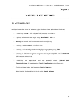 PRACTICAL TRAINING – I: “AMIZONER”, ANDROID APPLICATION
3
Chapter 2
MATERIALS AND METHODS
2.1 METHODOLOGY
The objective was to create an Android Application that could perform the following:
• Connecting to an HTTPS site (Amizone) through GPRS/WiFi.
• Opening the relevant html pages using HTTP POST & GET.
• Parsing the student info/course/attendance data logically.
• Creating a local database for offline view.
• Creating a user-friendly interface with proper highlighting using XML.
• Creating an efficient navigation design and making it compatible with all Android
API versions and devices.
• Connecting the application with my personal server (Server-Client
Communication) for updates using Google App Engine to host the server.
• Deployment and usage analysis using Google Analytics
• Monetization through advertisements using Google Admob
 