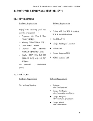 PRACTICAL TRAINING – I: “AMIZONER”, ANDROID APPLICATION
4
2.2 SOFTWARE & HARDWARE REQUIREMENTS
2.2.1 DEVELOPMENT
Hardware Requirements Software Requirements
Laptop with following specs was
used for development
o Processor: Intel Core 2 Duo
P8600 (2.4GHz),
o Memory: 3GB - 2DIMM DDR3
o HDD: 320GB 7200rpm
o Graphics: ATI Mobility
RADEON HD 3670 (512MB)
o Display: 14.0" 1080p Full HD
RGBLED LCD with 2.0 MP
Webcam
OS: Windows 7 Professional
(32bit)
 Eclipse with Java SDK & Android
SDK & Android Emulator
 CorelDRAW X4
 Google App Engine Launcher
 Python SDK
 Google Analytics SDK
 AdMob platform SDK
2.2.2 SERVICES
Hardware Requirements Software Requirements
No Hardware Required  Amizone
https://amizone.net/
 Google App Engine
https://appengine.google.com
 Google Analytics
https://analytics.google.com
 Google Admob
https://admob.com
 