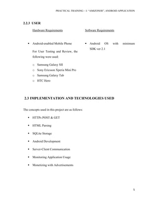 PRACTICAL TRAINING – I: “AMIZONER”, ANDROID APPLICATION
5
2.2.3 USER
Hardware Requirements Software Requirements
 Android-enabled Mobile Phone
For User Testing and Review, the
following were used:
o Samsung Galaxy SII
o Sony Ericsson Xperia Mini Pro
o Samsung Galaxy Tab
o HTC Hero
 Android OS with minimum
SDK ver 2.1
2.3 IMPLEMENTATION AND TECHNOLOGIES USED
The concepts used in this project are as follows:
 HTTPs POST & GET
 HTML Parsing
 SQLite Storage
 Android Development
 Server-Client Communication
 Monitoring Application Usage
 Monetizing with Advertisements
 