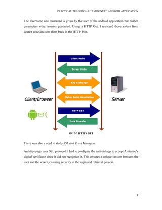 PRACTICAL TRAINING – I: “AMIZONER”, ANDROID APPLICATION
7
The Username and Password is given by the user of the android application but hidden
parameters were browser generated. Using a HTTP Get, I retrieved those values from
source code and sent them back in the HTTP Post.
FIG 2-2 HTTPS GET
There was also a need to study SSL and Trust Managers.
An https page uses SSL protocol. I had to configure the android app to accept Amizone’s
digital certificate since it did not recognize it. This ensures a unique session between the
user and the server, ensuring security in the login and retrieval process.
 