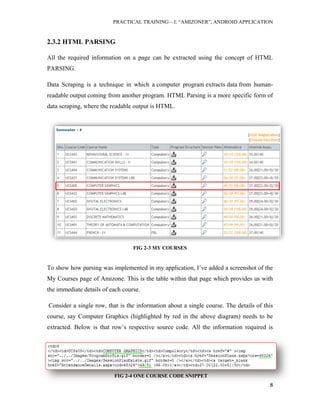 PRACTICAL TRAINING – I: “AMIZONER”, ANDROID APPLICATION
8
2.3.2 HTML PARSING
All the required information on a page can be extracted using the concept of HTML
PARSING.
Data Scraping is a technique in which a computer program extracts data from human-
readable output coming from another program. HTML Parsing is a more specific form of
data scraping, where the readable output is HTML.
FIG 2-3 MY COURSES
To show how parsing was implemented in my application, I’ve added a screenshot of the
My Courses page of Amizone. This is the table within that page which provides us with
the immediate details of each course.
Consider a single row, that is the information about a single course. The details of this
course, say Computer Graphics (highlighted by red in the above diagram) needs to be
extracted. Below is that row’s respective source code. All the information required is
FIG 2-4 ONE COURSE CODE SNIPPET
 
