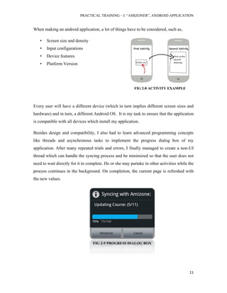 PRACTICAL TRAINING – I: “AMIZONER”, ANDROID APPLICATION
11
FIG 2-8 ACTIVITY EXAMPLE
FIG 2-9 PROGRESS DIALOG BOX
When making an android application, a lot of things have to be considered, such as,
• Screen size and density
• Input configurations
• Device features
• Platform Version
Every user will have a different device (which in turn implies different screen sizes and
hardware) and in turn, a different Android OS. It is my task to ensure that the application
is compatible with all devices which install my application.
Besides design and compatibility, I also had to learn advanced programming concepts
like threads and asynchronous tasks to implement the progress dialog box of my
application. After many repeated trials and errors, I finally managed to create a non-UI
thread which can handle the syncing process and be minimized so that the user does not
need to wait directly for it to complete. He or she may partake in other activities while the
process continues in the background. On completion, the current page is refreshed with
the new values.
 