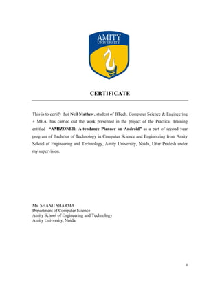 ii
CERTIFICATE
This is to certify that Neil Mathew, student of BTech. Computer Science & Engineering
+ MBA, has carried out the work presented in the project of the Practical Training
entitled “AMIZONER: Attendance Planner on Android” as a part of second year
program of Bachelor of Technology in Computer Science and Engineering from Amity
School of Engineering and Technology, Amity University, Noida, Uttar Pradesh under
my supervision.
Ms. SHANU SHARMA
Department of Computer Science
Amity School of Engineering and Technology
Amity University, Noida.
 