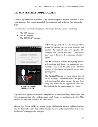 PRACTICAL TRAINING – I: “AMIZONER”, ANDROID APPLICATION
12
2.3.5 SERVER-CLIENT COMMUNICATION
I wanted my application to connect to my server for updates before it continues to sync
with Amizone. This ensures control of Application through a Google App intermediary
page.
The application can receive three types of messages from the server. Them being:
• The YES message
• The NO message
• The DESTRUCT message
The Yes message, as I call it, is the message which
allows the syncing process with Amizone and
informs the user of any new updates. By
changing this value on my server, I can ensure
every user of this app will be informed when they
update.
The No Message is to block the syncing process
with Amizone and display my customized error
message. This is to be done when Amizone
changes it’s html code and possibly create some
parsing errors.
The Destruct Message is a more intense form of
the No Message. This not only blocks the syncing
with Amizone, but rather prevents the user from
using any feature of the application. This was
done to force that the user to update his version.
My server-side application (amizoner.appspot.com) is hosted on Google App Engine, and
the messages are part of a validation page which I make my application direct to. This
ensures the very latest version is run on all devices.
Google App Engine (GAE) is a unique hosting platform that lets you build applications
and run them in Google’s data centers using the massive global infrastructure built to run
the Internet’s most powerful company.
FIG 2-10 AMIZONER:
SELFDESTRUCT
 