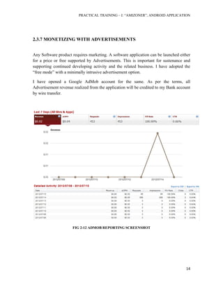 PRACTICAL TRAINING – I: “AMIZONER”, ANDROID APPLICATION
14
2.3.7 MONETIZING WITH ADVERTISEMENTS
Any Software product requires marketing. A software application can be launched either
for a price or free supported by Advertisements. This is important for sustenance and
supporting continued developing activity and the related business. I have adopted the
“free mode” with a minimally intrusive advertisement option.
I have opened a Google AdMob account for the same. As per the terms, all
Advertisement revenue realized from the application will be credited to my Bank account
by wire transfer.
FIG 2-12 ADMOB REPORTING SCREENSHOT
 