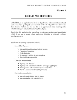 PRACTICAL TRAINING – I: “AMIZONER”, ANDROID APPLICATION
15
Chapter 3
RESULTS AND DISCUSSION
AMIZONER, as an application, has been developed, tested and successfully distributed
on the market (Google Play). It is now available for download by all Amitians. I intend to
learn from the feedback and also take this as an opportunity to learn marketing skills
which I will require in the fulfillment of my MBA degree.
Developing this application has enabled me to study many concepts and technologies
which I can use to create robust applications following a systematic software
development cycle.
Briefly put, the learnings have been as follows:
Android Development
 Compatibility with various Android versions
 Transition Animations
 XML Designing
 Dynamically creating layouts using Java
 Backend Java programming
Client-side communication
 Syncing with Amizone
 Syncing with personal server hosted on Google App Engine
 Parsing source code to retrieve specific information
 Create a secure connection (SSL protocols)
Server-side communication
 Creating a server using GAE (Python)
 Communication with Android Device
 