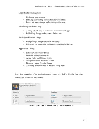 PRACTICAL TRAINING – I: “AMIZONER”, ANDROID APPLICATION
16
Local database management
 Designing ideal schema
 Indexing and creating relationships between tables
 Proper retrieval, storage, and updating of the same
Advertising and Monetizing
 Adding Advertising to understand monetization of apps
 Publicizing the app on Facebook, Twitter, etc
Analysis of User and Usage
 Using Google Analytics to track app usage
 Uploading the application on Google Play (Google Market)
Application Testing
 Network Connectivity Errors
 Database management Errors
 Async Tasks and Threads Errors
 Navigation within Activities Errors
 Dynamic Layout Creation Errors
 And many prevalent bugs of Android (early APIs)
Below is a screenshot of the application error reports provided by Google Play when a
user chooses to send the error reports.
FIG 3-1 GOOGLE PLAY APPLICATION ERROR REPORTS
 