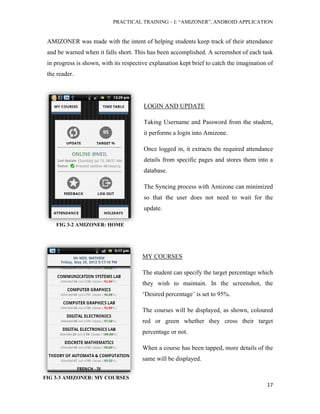PRACTICAL TRAINING – I: “AMIZONER”, ANDROID APPLICATION
17
FIG 3-3 AMIZONER: MY COURSES
AMIZONER was made with the intent of helping students keep track of their attendance
and be warned when it falls short. This has been accomplished. A screenshot of each task
in progress is shown, with its respective explanation kept brief to catch the imagination of
the reader.
LOGIN AND UPDATE
Taking Username and Password from the student,
it performs a login into Amizone.
Once logged in, it extracts the required attendance
details from specific pages and stores them into a
database.
The Syncing process with Amizone can minimized
so that the user does not need to wait for the
update.
MY COURSES
The student can specify the target percentage which
they wish to maintain. In the screenshot, the
‘Desired percentage’ is set to 95%.
The courses will be displayed, as shown, coloured
red or green whether they cross their target
percentage or not.
When a course has been tapped, more details of the
same will be displayed.
FIG 3-2 AMIZONER: HOME
 