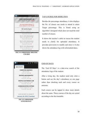PRACTICAL TRAINING – I: “AMIZONER”, ANDROID APPLICATION
18
FIG 3-4 AMIZONER: SPECIFIC
COURSE
TAP COURSE FOR MORE INFO
Besides the percentage attendance, it also displays
the No. of classes one needs to attend to attain
Target percentage. This is found using an
algorithm I designed which does not need the total
number of classes.
It shows the teacher’s cabin no incase the student
needs to clarify his uploaded attendance. It
provides provisions to modify and store it. It also
shows the attendance log with reformatted dates.
END OF DAYS
The ‘End Of Days’ is a date-wise search of the
attendance logs of the student.
After a tiring day, the student need only click a
button and see the day’s attendance on one page
rather than checking each and every course on
amizone.
Each course can be tapped to show more details
about the same. These courses of the day are sorted
according to the the timetable.
FIG 3-5 AMIZONER:
ATTENDANCE
 
