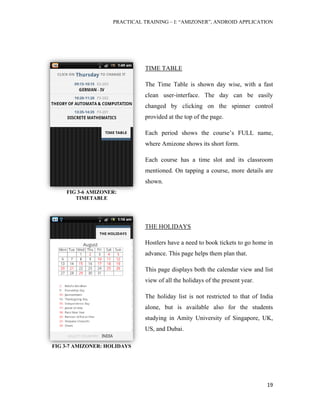 PRACTICAL TRAINING – I: “AMIZONER”, ANDROID APPLICATION
19
TIME TABLE
The Time Table is shown day wise, with a fast
clean user-interface. The day can be easily
changed by clicking on the spinner control
provided at the top of the page.
Each period shows the course’s FULL name,
where Amizone shows its short form.
Each course has a time slot and its classroom
mentioned. On tapping a course, more details are
shown.
THE HOLIDAYS
Hostlers have a need to book tickets to go home in
advance. This page helps them plan that.
This page displays both the calendar view and list
view of all the holidays of the present year.
The holiday list is not restricted to that of India
alone, but is available also for the students
studying in Amity University of Singapore, UK,
US, and Dubai.
FIG 3-6 AMIZONER:
TIMETABLE
FIG 3-7 AMIZONER: HOLIDAYS
 