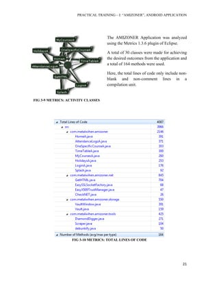 PRACTICAL TRAINING – I: “AMIZONER”, ANDROID APPLICATION
21
The AMIZONER Application was analyzed
using the Metrics 1.3.6 plugin of Eclipse.
A total of 30 classes were made for achieving
the desired outcomes from the application and
a total of 164 methods were used.
Here, the total lines of code only include non-
blank and non-comment lines in a
compilation unit.
FIG 3-10 METRICS: TOTAL LINES OF CODE
FIG 3-9 METRICS: ACTIVITY CLASSES
 