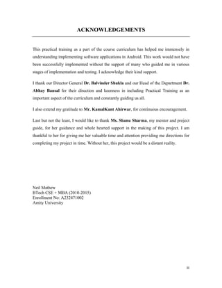iii
ACKNOWLEDGEMENTS
This practical training as a part of the course curriculum has helped me immensely in
understanding implementing software applications in Android. This work would not have
been successfully implemented without the support of many who guided me in various
stages of implementation and testing. I acknowledge their kind support.
I thank our Director General Dr. Balvinder Shukla and our Head of the Department Dr.
Abhay Bansal for their direction and keenness in including Practical Training as an
important aspect of the curriculum and constantly guiding us all.
I also extend my gratitude to Mr. KamalKant Ahirwar, for continuous encouragement.
Last but not the least, I would like to thank Ms. Shanu Sharma, my mentor and project
guide, for her guidance and whole hearted support in the making of this project. I am
thankful to her for giving me her valuable time and attention providing me directions for
completing my project in time. Without her, this project would be a distant reality.
Neil Mathew
BTech CSE + MBA (2010-2015)
Enrollment No: A232471002
Amity University
 