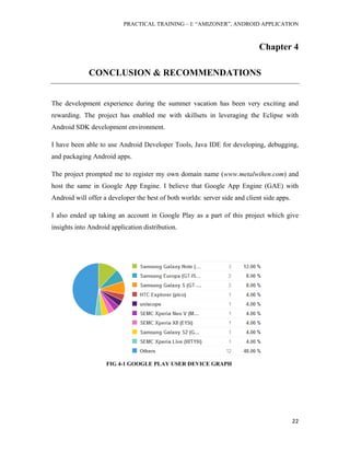 PRACTICAL TRAINING – I: “AMIZONER”, ANDROID APPLICATION
22
Chapter 4
CONCLUSION & RECOMMENDATIONS
The development experience during the summer vacation has been very exciting and
rewarding. The project has enabled me with skillsets in leveraging the Eclipse with
Android SDK development environment.
I have been able to use Android Developer Tools, Java IDE for developing, debugging,
and packaging Android apps.
The project prompted me to register my own domain name (www.metalwihen.com) and
host the same in Google App Engine. I believe that Google App Engine (GAE) with
Android will offer a developer the best of both worlds: server side and client side apps.
I also ended up taking an account in Google Play as a part of this project which give
insights into Android application distribution.
FIG 4-1 GOOGLE PLAY USER DEVICE GRAPH
 