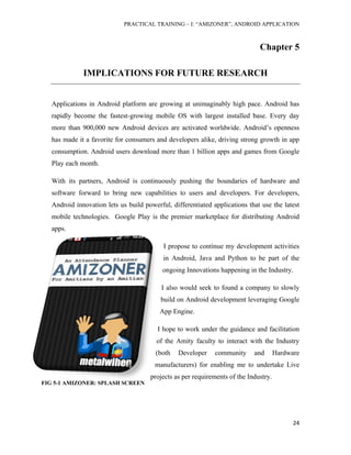 PRACTICAL TRAINING – I: “AMIZONER”, ANDROID APPLICATION
24
FIG 5-1 AMIZONER: SPLASH SCREEN
Chapter 5
IMPLICATIONS FOR FUTURE RESEARCH
Applications in Android platform are growing at unimaginably high pace. Android has
rapidly become the fastest-growing mobile OS with largest installed base. Every day
more than 900,000 new Android devices are activated worldwide. Android’s openness
has made it a favorite for consumers and developers alike, driving strong growth in app
consumption. Android users download more than 1 billion apps and games from Google
Play each month.
With its partners, Android is continuously pushing the boundaries of hardware and
software forward to bring new capabilities to users and developers. For developers,
Android innovation lets us build powerful, differentiated applications that use the latest
mobile technologies. Google Play is the premier marketplace for distributing Android
apps.
I propose to continue my development activities
in Android, Java and Python to be part of the
ongoing Innovations happening in the Industry.
I also would seek to found a company to slowly
build on Android development leveraging Google
App Engine.
I hope to work under the guidance and facilitation
of the Amity faculty to interact with the Industry
(both Developer community and Hardware
manufacturers) for enabling me to undertake Live
projects as per requirements of the Industry.
 