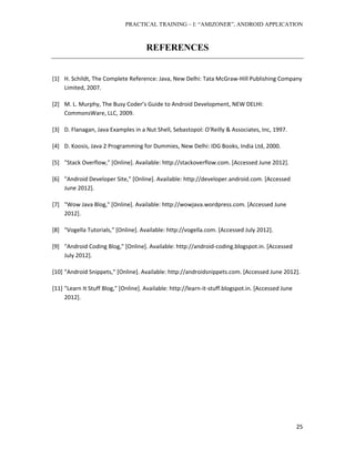 PRACTICAL TRAINING – I: “AMIZONER”, ANDROID APPLICATION
25
REFERENCES
[1] H. Schildt, The Complete Reference: Java, New Delhi: Tata McGraw-Hill Publishing Company
Limited, 2007.
[2] M. L. Murphy, The Busy Coder’s Guide to Android Development, NEW DELHI:
CommonsWare, LLC, 2009.
[3] D. Flanagan, Java Examples in a Nut Shell, Sebastopol: O'Reilly & Associates, Inc, 1997.
[4] D. Koosis, Java 2 Programming for Dummies, New Delhi: IDG Books, India Ltd, 2000.
[5] "Stack Overflow," [Online]. Available: http://stackoverflow.com. [Accessed June 2012].
[6] "Android Developer Site," [Online]. Available: http://developer.android.com. [Accessed
June 2012].
[7] "Wow Java Blog," [Online]. Available: http://wowjava.wordpress.com. [Accessed June
2012].
[8] "Vogella Tutorials," [Online]. Available: http://vogella.com. [Accessed July 2012].
[9] "Android Coding Blog," [Online]. Available: http://android-coding.blogspot.in. [Accessed
July 2012].
[10] "Android Snippets," [Online]. Available: http://androidsnippets.com. [Accessed June 2012].
[11] "Learn It Stuff Blog," [Online]. Available: http://learn-it-stuff.blogspot.in. [Accessed June
2012].
 