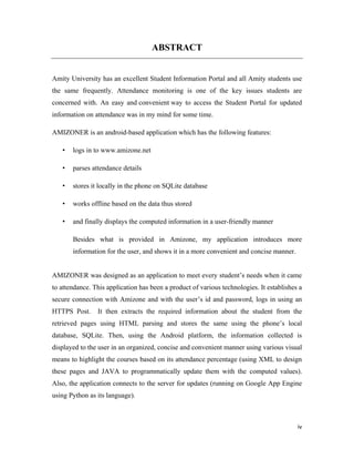 iv
ABSTRACT
Amity University has an excellent Student Information Portal and all Amity students use
the same frequently. Attendance monitoring is one of the key issues students are
concerned with. An easy and convenient way to access the Student Portal for updated
information on attendance was in my mind for some time.
AMIZONER is an android-based application which has the following features:
• logs in to www.amizone.net
• parses attendance details
• stores it locally in the phone on SQLite database
• works offline based on the data thus stored
• and finally displays the computed information in a user-friendly manner
Besides what is provided in Amizone, my application introduces more
information for the user, and shows it in a more convenient and concise manner.
AMIZONER was designed as an application to meet every student’s needs when it came
to attendance. This application has been a product of various technologies. It establishes a
secure connection with Amizone and with the user’s id and password, logs in using an
HTTPS Post. It then extracts the required information about the student from the
retrieved pages using HTML parsing and stores the same using the phone’s local
database, SQLite. Then, using the Android platform, the information collected is
displayed to the user in an organized, concise and convenient manner using various visual
means to highlight the courses based on its attendance percentage (using XML to design
these pages and JAVA to programmatically update them with the computed values).
Also, the application connects to the server for updates (running on Google App Engine
using Python as its language).
 