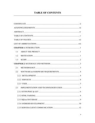 v
TABLE OF CONTENTS
CERTIFICATE................................................................................................................... ii
ACKNOWLEDGEMENTS...............................................................................................iii
ABSTRACT....................................................................................................................... iv
TABLE OF CONTENTS.................................................................................................... v
TABLE OF FIGURES...................................................................................................... vii
LIST OF ABBREVIATIONS..........................................................................................viii
CHAPTER 1: INTRODUCTION ..................................................................................... 1
1.1 ABOUT THE PROJECT ..................................................................................... 1
1.2 MOTIVATION .................................................................................................... 1
1.3 SCOPE ................................................................................................................. 2
CHAPTER 2: MATERIALS AND METHODS............................................................... 3
2.1 METHODOLOGY............................................................................................... 3
2.2 SOFTWARE & HARDWARE REQUIREMENTS ............................................ 4
2.2.1 DEVELOPMENT.............................................................................................. 4
2.2.2 SERVICES ........................................................................................................ 4
2.2.3 USER................................................................................................................. 5
2.3 IMPLEMENTATION AND TECHNOLOGIES USED...................................... 5
2.3.1 HTTPS POST & GET ........................................................................................ 6
2.3.2 HTML PARSING............................................................................................... 8
2.3.3 SQLite DATABASE .......................................................................................... 9
2.3.4 ANDROID DEVELOPMENT ......................................................................... 10
2.3.5 SERVER-CLIENT COMMUNICATION ....................................................... 12
 