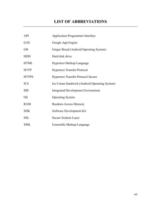 viii
LIST OF ABBREVIATIONS
API Application Programmer Interface
GAE Google App Engine
GB Ginger Bread (Android Operating System)
HDD Hard disk drive
HTML Hypertext Markup Language
HTTP Hypertext Transfer Protocol
HTTPS Hypertext Transfer Protocol Secure
ICS Ice Cream Sandwich (Android Operating System)
IDE Integrated Development Environment
OS Operating System
RAM Random-Access Memory
SDK Software Development Kit
SSL Secure Sockets Layer
XML Extensible Markup Language
 