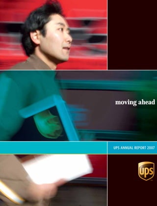 UPS ANNUAL REPORT 2007
moving ahead
(1,1) -1- UPS 2007 AR_COVER_30408.indd 3/8/08 1:52:38 PM(1,1) -1- UPS 2007 AR_COVER_30408.indd 3/8/08 1:52:38 PM
 