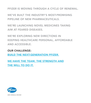 PFIZER IS MOVING THROUGH A CYCLE OF RENEWAL.

WE’VE BUILT THE INDUSTRY’S MOST-PROMISING
PIPELINE OF NEW PHARMACEUTICALS.

WE’RE LAUNCHING NOVEL MEDICINES TAKING
AIM AT FEARED DISEASES.

WE’RE EXPLORING NEW DIRECTIONS IN
KEEPING HEALTHCARE PERSONAL, AFFORDABLE
AND ACCESSIBLE.

OUR CHALLENGE:
BUILD THE NEXT-GENERATION PFIZER.

WE HAVE THE TEAM, THE STRENGTH AND
THE WILL TO DO IT.




2005 AnnuAl Review
 