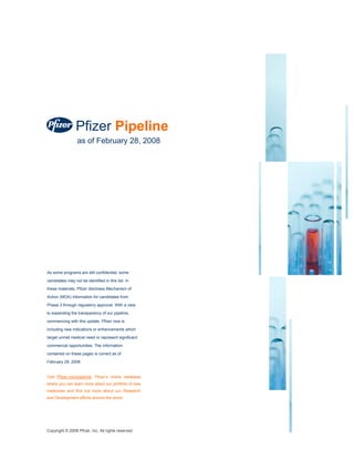 Pfizer Pipeline
                  as of February 28, 2008




As some programs are still confidential, some
candidates may not be identified in this list. In
these materials, Pfizer discloses Mechanism of

Action (MOA) information for candidates from
Phase 3 through regulatory approval. With a view
to expanding the transparency of our pipeline,
commencing with this update, Pfizer now is
including new indications or enhancements which
target unmet medical need or represent significant
commercial opportunities. The information
contained on these pages is correct as of
February 28, 2008.


Visit Pfizer.com/pipeline, Pfizer’s online database
where you can learn more about our portfolio of new
medicines and find out more about our Research
and Development efforts around the world.




Copyright © 2008 Pfizer, Inc. All rights reserved.
 