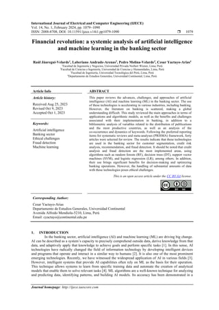 International Journal of Electrical and Computer Engineering (IJECE)
Vol. 14, No. 1, February 2024, pp. 1079~1090
ISSN: 2088-8708, DOI: 10.11591/ijece.v14i1.pp1079-1090  1079
Journal homepage: http://ijece.iaescore.com
Financial revolution: a systemic analysis of artificial intelligence
and machine learning in the banking sector
Raúl Jáuregui-Velarde1
, Laberiano Andrade-Arenas2
, Pedro Molina-Velarde3
, Cesar Yactayo-Arias4
1
Facultad de Ingeniería y Negocios, Universidad Privada Norbert Wiener, Lima, Perú
2
Facultad de Ciencias e Ingeniería, Universidad de Ciencias y Humanidades, Lima, Perú
3
Facultad de Ingeniería, Universidad Tecnológica del Perú, Lima, Perú
4
Departamento de Estudios Generales, Universidad Continental, Lima, Perú
Article Info ABSTRACT
Article history:
Received Aug 25, 2023
Revised Oct 9, 2023
Accepted Oct 1, 2023
This paper reviews the advances, challenges, and approaches of artificial
intelligence (AI) and machine learning (ML) in the banking sector. The use
of these technologies is accelerating in various industries, including banking.
However, the literature on banking is scattered, making a global
understanding difficult. This study reviewed the main approaches in terms of
applications and algorithmic models, as well as the benefits and challenges
associated with their implementation in banking, in addition to a
bibliometric analysis of variables related to the distribution of publications
and the most productive countries, as well as an analysis of the
co-occurrence and dynamics of keywords. Following the preferred reporting
items for systematic reviews and meta-analyses (PRISMA) framework, forty
articles were selected for review. The results indicate that these technologies
are used in the banking sector for customer segmentation, credit risk
analysis, recommendation, and fraud detection. It should be noted that credit
analysis and fraud detection are the most implemented areas, using
algorithms such as random forests (RF), decision trees (DT), support vector
machines (SVM), and logistic regression (LR), among others. In addition,
their use brings significant benefits for decision-making and optimizing
banking operations. However, the handling of substantial amounts of data
with these technologies poses ethical challenges.
Keywords:
Artificial intelligence
Banking sector
Ethical challenges
Fraud detection
Machine learning
This is an open access article under the CC BY-SA license.
Corresponding Author:
Cesar Yactayo-Arias
Departamento de Estudios Generales, Universidad Continental
Avenida Alfredo Mendiola-5210, Lima, Perú
Email: cyactayo@continental.edu.pe
1. INTRODUCTION
In the banking sector, artificial intelligence (AI) and machine learning (ML) are driving big change.
AI can be described as a system’s capacity to precisely comprehend outside data, derive knowledge from that
data, and adaptively apply that knowledge to achieve goals and perform specific tasks [1]. In this sense, AI
technologies have radically changed the field of information technology by developing intelligent devices
and programs that operate and interact in a similar way to humans [2]. It is also one of the most prominent
emerging technologies. Recently, we have witnessed the widespread application of AI in various fields [3].
However, intelligent systems that provide AI capabilities often rely on ML as the basis for their operation.
This technique allows systems to learn from specific training data and automate the creation of analytical
models that enable them to solve relevant tasks [4]. ML algorithms are a well-known technique for analyzing
and predicting data, identifying patterns, and building AI models. Its accuracy has been demonstrated in a
 