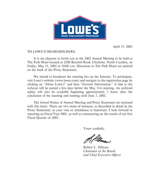 April 15, 2002
TO LOWE'S SHAREHOLDERS:

     It is my pleasure to invite you to the 2002 Annual Meeting to be held at
The Park Hotel located at 2200 Rexford Road, Charlotte, North Carolina, on
Friday, May 31, 2002 at 10:00 a.m. Directions to The Park Hotel are printed
on the back of the Proxy Statement.

      We intend to broadcast the meeting live on the Internet. To participate,
visit Lowe's website (www.lowes.com) and navigate to the registration page by
clicking on quot;quot;About Lowe's'' and then quot;quot;Investor Information.'' A link to the
webcast will be posted a few days before the May 31st meeting. An archived
replay will also be available beginning approximately 3 hours after the
conclusion of the meeting and running until June 7, 2002.

     The formal Notice of Annual Meeting and Proxy Statement are enclosed
with this letter. There are two items of business, as described in detail in the
Proxy Statement; so your vote or attendance is important. I look forward to
reporting on Fiscal Year 2001, as well as commenting on the results of our Ñrst
Fiscal Quarter of 2002.


                                          Yours cordially,




                                          Robert L. Tillman
                                          Chairman of the Board
                                          and Chief Executive OÇcer
 