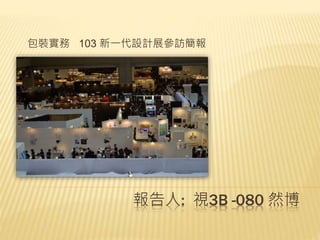 報告人: 視3B -080 然博
包裝實務 103 新一代設計展參訪簡報
 