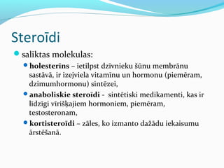 Steroīdi 
saliktas molekulas: 
holesterīns – ietilpst dzīvnieku šūnu membrānu 
sastāvā, ir izejviela vitamīnu un hormonu (piemēram, 
dzimumhormonu) sintēzei, 
anaboliskie steroīdi - sintētiski medikamenti, kas ir 
līdzīgi vīrišķajiem hormoniem, piemēram, 
testosteronam, 
kortisteroīdi – zāles, ko izmanto dažādu iekaisumu 
ārstēšanā. 
 