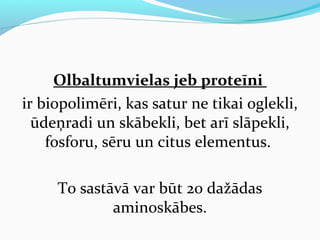 Olbaltumvielas jeb proteīni 
ir biopolimēri, kas satur ne tikai oglekli, 
ūdeņradi un skābekli, bet arī slāpekli, 
fosforu, sēru un citus elementus. 
To sastāvā var būt 20 dažādas 
aminoskābes. 
 