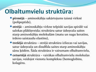 Olbaltumvielu struktūra: 
pirmējā – aminoskābju sakārtojums taisnā virknē 
(polipeptīds), 
otrējā – aminoskābju virkne telpiski savijas spirālē vai 
salokas plākšņveida; struktūru satur ūdeņraža saites 
starp aminoskābju molekulām (matu un nagu keratīns, 
irdeno saistaudu elastīns), 
trešējā struktūra – otrējā struktūra izliecas vai savijas, 
satur ūdeņraža un disulfīda saites starp aminoskābju 
sānu ķēdēm. Šāda struktūra ir vairumam olbaltumvielu, 
ceturtējā struktūra – vairākas olbaltumvielu molekulas 
savijas, veidojot vienotu kompleksu (hemoglobīns, 
kolagēns. 
 