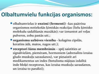 Olbaltumvielu funkcijas organismos: 
olbaltumvielas ir enzīmi (fermenti) –kas paātrina 
organismos notiekošās ķīmiskās reakcijas (lielu ķīmisko 
molekulu sadalīšanās mazākās); var izmantot arī veļas 
pulveros, zobu pastās utt.; 
organismu uzbūves vienība - kolagēns cīpslās, 
keratīns ādā, matos, nagos utt.); 
receptori šūnu membrānās – spēj saistīties ar 
signālvielām, piemēram, hormoniem (adrenalīns izraisa 
gludo muskuļu saraušanos), var piesaistīt arī 
medikamentus un indes (botulisma nūjiņas izdalītā 
inde bloķē receptorus, kas izraisa muskuļu saraušanos, 
un izraisa to paralīzi); 
 