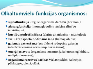 Olbaltumvielu funkcijas organismos: 
signālfunkcija –regulē organisma darbību (hormoni); 
aizsargfunkcija (imunoglobulīns iznīcina slimību 
izraisītājus); 
kustību nodrošināšana (aktīns un miozīns – muskuļos); 
vielu transporta nodrošināšana (hemoglobīns); 
gaismas uztveršana (acs tīklenē rodopsīns gaismas 
iedarbībā ierosina nervu impulsa rašanos); 
enerģijas avots (organisms izmanto, ja izlietotas ogļhidrātu 
un lipīdu rezerves); 
organisma rezerves barības vielas (sēklās, sakneņos, 
pākšaugos, pienā, olās). 
 