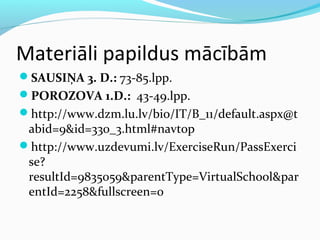 Materiāli papildus mācībām 
SAUSIŅA 3. D.: 73-85.lpp. 
POROZOVA 1.D.: 43-49.lpp. 
http://www.dzm.lu.lv/bio/IT/B_11/default.aspx@t 
abid=9&id=330_3.html#navtop 
http://www.uzdevumi.lv/ExerciseRun/PassExerci 
se? 
resultId=9835059&parentType=VirtualSchool&par 
entId=2258&fullscreen=0 
