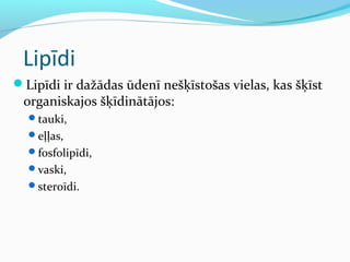Lipīdi 
Lipīdi ir dažādas ūdenī nešķīstošas vielas, kas šķīst 
organiskajos šķīdinātājos: 
tauki, 
eļļas, 
fosfolipīdi, 
vaski, 
steroīdi. 
 