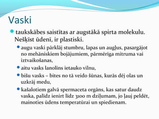 Vaski 
taukskābes saistītas ar augstākā spirta molekulu. 
Nešķīst ūdenī, ir plastiski. 
augu vaski pārklāj stumbru, lapas un augļus, pasargājot 
no mehāniskiem bojājumiem, pārmērīga mitruma vai 
iztvaikošanas, 
aitu vasks lanolīns ietauko vilnu, 
bišu vasks – bites no tā veido šūnas, kurās dēj olas un 
uzkrāj medu, 
kašalotiem galvā spermaceta orgāns, kas satur daudz 
vaska, palīdz ienirt līdz 3100 m dziļumam, jo ļauj peldēt, 
mainoties ūdens temperatūrai un spiedienam. 
 