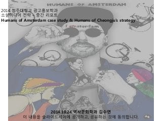 2014 청주대학교 광고홍보학과
소셜미디어 전략 – 중간 리포트
Humans of Amsterdam case study & Humans of Cheongju’s strategy
2014.10.24 역사문화학과 김수연
이 내용을 슬라이드셰어에 공개하고, 공유하는 것에 동의합니다.
 