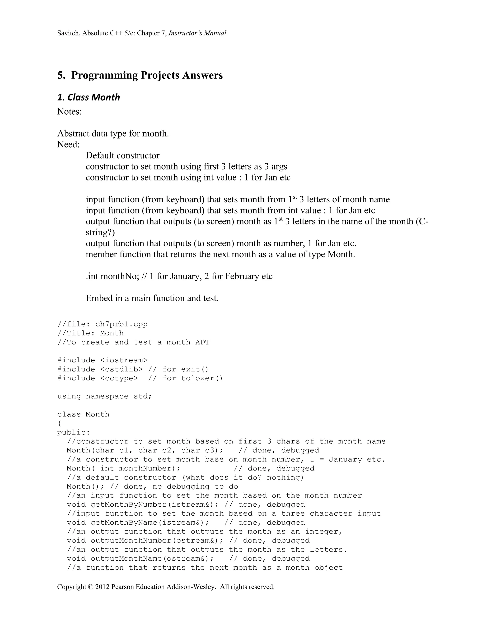 Savitch, Absolute C++ 5/e: Chapter 7, Instructor’s Manual
Copyright © 2012 Pearson Education Addison-Wesley. All rights reserved.
5. Programming Projects Answers
1. Class Month
Notes:
Abstract data type for month.
Need:
Default constructor
constructor to set month using first 3 letters as 3 args
constructor to set month using int value : 1 for Jan etc
input function (from keyboard) that sets month from 1st
3 letters of month name
input function (from keyboard) that sets month from int value : 1 for Jan etc
output function that outputs (to screen) month as 1st
3 letters in the name of the month (C-
string?)
output function that outputs (to screen) month as number, 1 for Jan etc.
member function that returns the next month as a value of type Month.
.int monthNo; // 1 for January, 2 for February etc
Embed in a main function and test.
//file: ch7prb1.cpp
//Title: Month
//To create and test a month ADT
#include <iostream>
#include <cstdlib> // for exit()
#include <cctype> // for tolower()
using namespace std;
class Month
{
public:
//constructor to set month based on first 3 chars of the month name
Month(char c1, char c2, char c3); // done, debugged
//a constructor to set month base on month number, 1 = January etc.
Month( int monthNumber); // done, debugged
//a default constructor (what does it do? nothing)
Month(); // done, no debugging to do
//an input function to set the month based on the month number
void getMonthByNumber(istream&); // done, debugged
//input function to set the month based on a three character input
void getMonthByName(istream&); // done, debugged
//an output function that outputs the month as an integer,
void outputMonthNumber(ostream&); // done, debugged
//an output function that outputs the month as the letters.
void outputMonthName(ostream&); // done, debugged
//a function that returns the next month as a month object
 