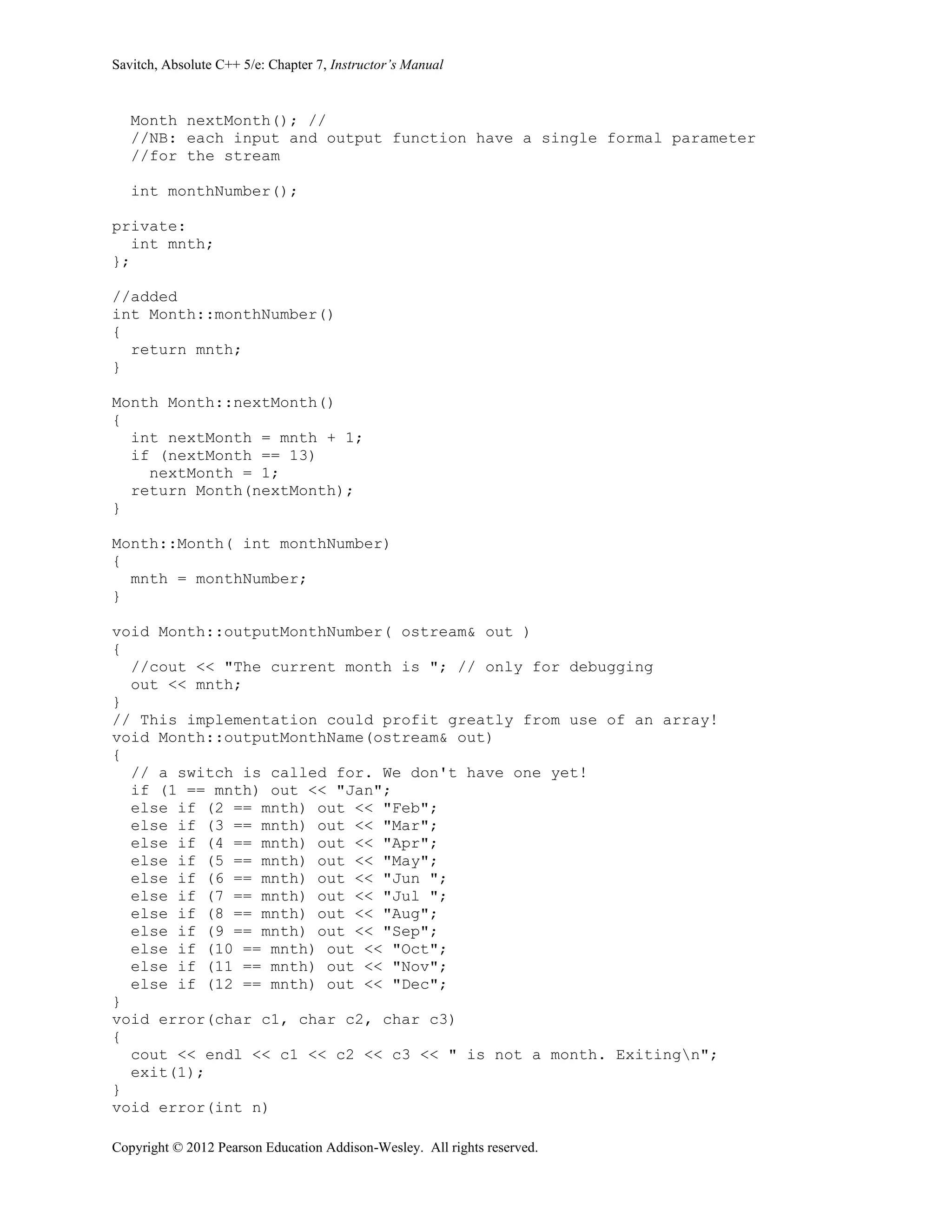 Savitch, Absolute C++ 5/e: Chapter 7, Instructor’s Manual
Copyright © 2012 Pearson Education Addison-Wesley. All rights reserved.
Month nextMonth(); //
//NB: each input and output function have a single formal parameter
//for the stream
int monthNumber();
private:
int mnth;
};
//added
int Month::monthNumber()
{
return mnth;
}
Month Month::nextMonth()
{
int nextMonth = mnth + 1;
if (nextMonth == 13)
nextMonth = 1;
return Month(nextMonth);
}
Month::Month( int monthNumber)
{
mnth = monthNumber;
}
void Month::outputMonthNumber( ostream& out )
{
//cout << "The current month is "; // only for debugging
out << mnth;
}
// This implementation could profit greatly from use of an array!
void Month::outputMonthName(ostream& out)
{
// a switch is called for. We don't have one yet!
if (1 == mnth) out << "Jan";
else if (2 == mnth) out << "Feb";
else if (3 == mnth) out << "Mar";
else if (4 == mnth) out << "Apr";
else if (5 == mnth) out << "May";
else if (6 == mnth) out << "Jun ";
else if (7 == mnth) out << "Jul ";
else if (8 == mnth) out << "Aug";
else if (9 == mnth) out << "Sep";
else if (10 == mnth) out << "Oct";
else if (11 == mnth) out << "Nov";
else if (12 == mnth) out << "Dec";
}
void error(char c1, char c2, char c3)
{
cout << endl << c1 << c2 << c3 << " is not a month. Exitingn";
exit(1);
}
void error(int n)
 