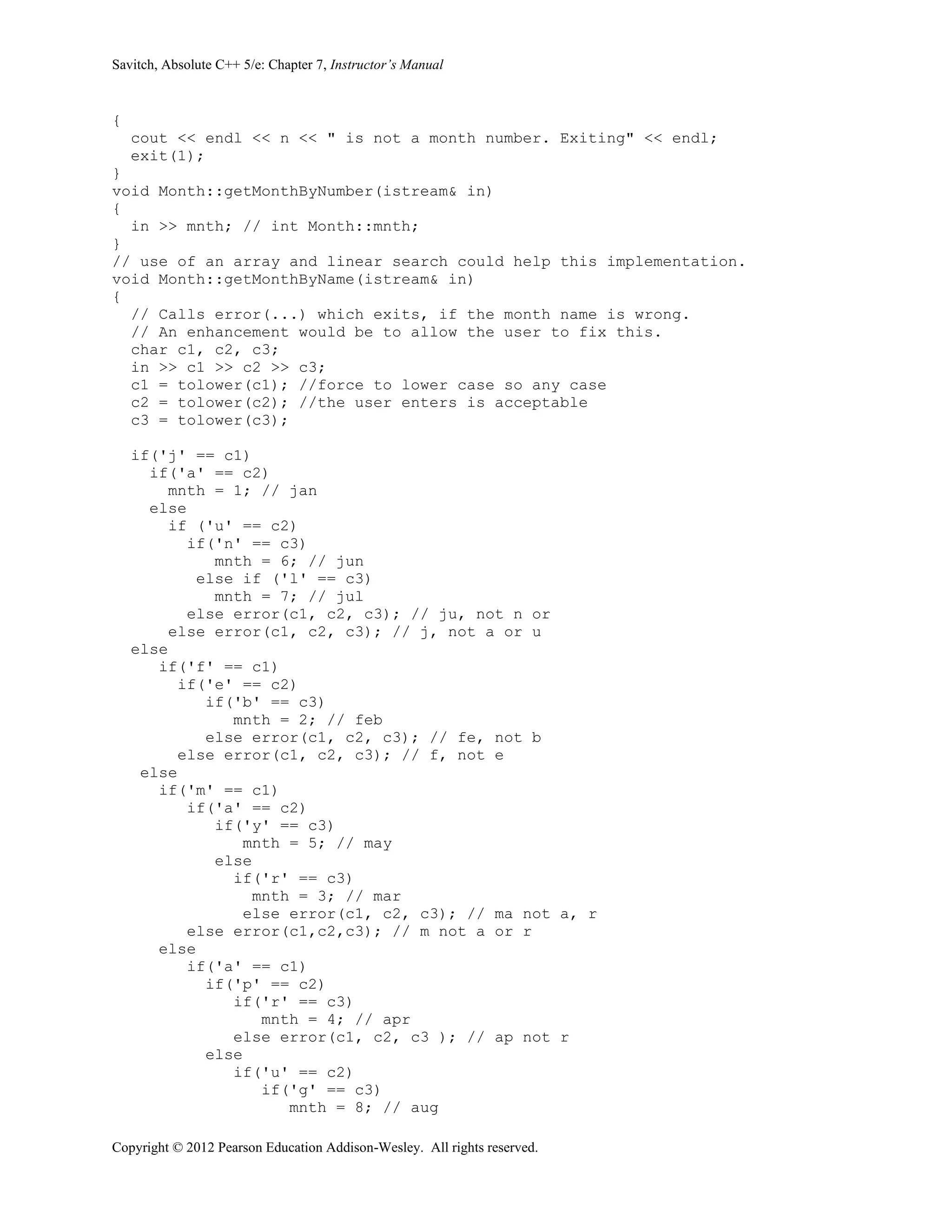 Savitch, Absolute C++ 5/e: Chapter 7, Instructor’s Manual
Copyright © 2012 Pearson Education Addison-Wesley. All rights reserved.
{
cout << endl << n << " is not a month number. Exiting" << endl;
exit(1);
}
void Month::getMonthByNumber(istream& in)
{
in >> mnth; // int Month::mnth;
}
// use of an array and linear search could help this implementation.
void Month::getMonthByName(istream& in)
{
// Calls error(...) which exits, if the month name is wrong.
// An enhancement would be to allow the user to fix this.
char c1, c2, c3;
in >> c1 >> c2 >> c3;
c1 = tolower(c1); //force to lower case so any case
c2 = tolower(c2); //the user enters is acceptable
c3 = tolower(c3);
if('j' == c1)
if('a' == c2)
mnth = 1; // jan
else
if ('u' == c2)
if('n' == c3)
mnth = 6; // jun
else if ('l' == c3)
mnth = 7; // jul
else error(c1, c2, c3); // ju, not n or
else error(c1, c2, c3); // j, not a or u
else
if('f' == c1)
if('e' == c2)
if('b' == c3)
mnth = 2; // feb
else error(c1, c2, c3); // fe, not b
else error(c1, c2, c3); // f, not e
else
if('m' == c1)
if('a' == c2)
if('y' == c3)
mnth = 5; // may
else
if('r' == c3)
mnth = 3; // mar
else error(c1, c2, c3); // ma not a, r
else error(c1,c2,c3); // m not a or r
else
if('a' == c1)
if('p' == c2)
if('r' == c3)
mnth = 4; // apr
else error(c1, c2, c3 ); // ap not r
else
if('u' == c2)
if('g' == c3)
mnth = 8; // aug
 