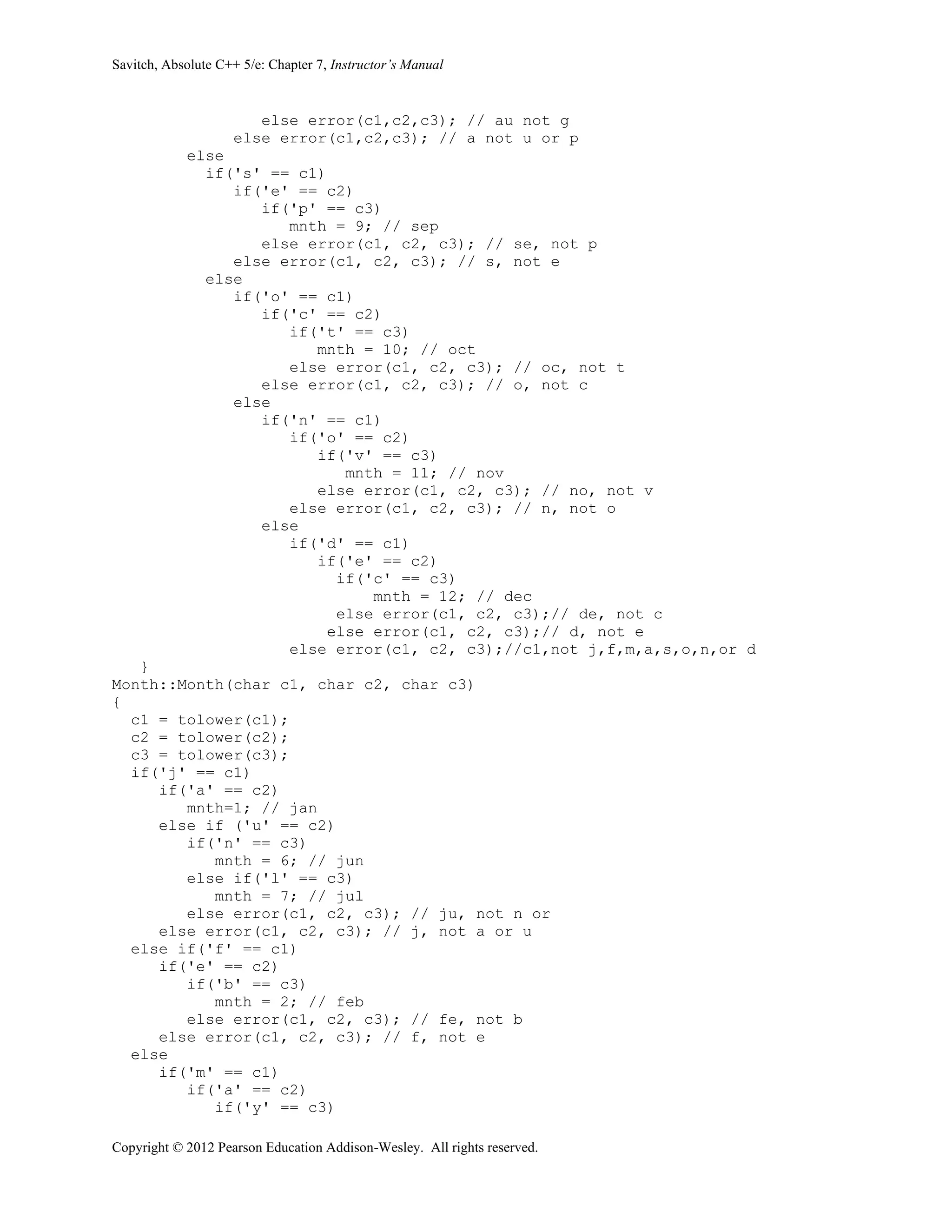 Savitch, Absolute C++ 5/e: Chapter 7, Instructor’s Manual
Copyright © 2012 Pearson Education Addison-Wesley. All rights reserved.
else error(c1,c2,c3); // au not g
else error(c1,c2,c3); // a not u or p
else
if('s' == c1)
if('e' == c2)
if('p' == c3)
mnth = 9; // sep
else error(c1, c2, c3); // se, not p
else error(c1, c2, c3); // s, not e
else
if('o' == c1)
if('c' == c2)
if('t' == c3)
mnth = 10; // oct
else error(c1, c2, c3); // oc, not t
else error(c1, c2, c3); // o, not c
else
if('n' == c1)
if('o' == c2)
if('v' == c3)
mnth = 11; // nov
else error(c1, c2, c3); // no, not v
else error(c1, c2, c3); // n, not o
else
if('d' == c1)
if('e' == c2)
if('c' == c3)
mnth = 12; // dec
else error(c1, c2, c3);// de, not c
else error(c1, c2, c3);// d, not e
else error(c1, c2, c3);//c1,not j,f,m,a,s,o,n,or d
}
Month::Month(char c1, char c2, char c3)
{
c1 = tolower(c1);
c2 = tolower(c2);
c3 = tolower(c3);
if('j' == c1)
if('a' == c2)
mnth=1; // jan
else if ('u' == c2)
if('n' == c3)
mnth = 6; // jun
else if('l' == c3)
mnth = 7; // jul
else error(c1, c2, c3); // ju, not n or
else error(c1, c2, c3); // j, not a or u
else if('f' == c1)
if('e' == c2)
if('b' == c3)
mnth = 2; // feb
else error(c1, c2, c3); // fe, not b
else error(c1, c2, c3); // f, not e
else
if('m' == c1)
if('a' == c2)
if('y' == c3)
 