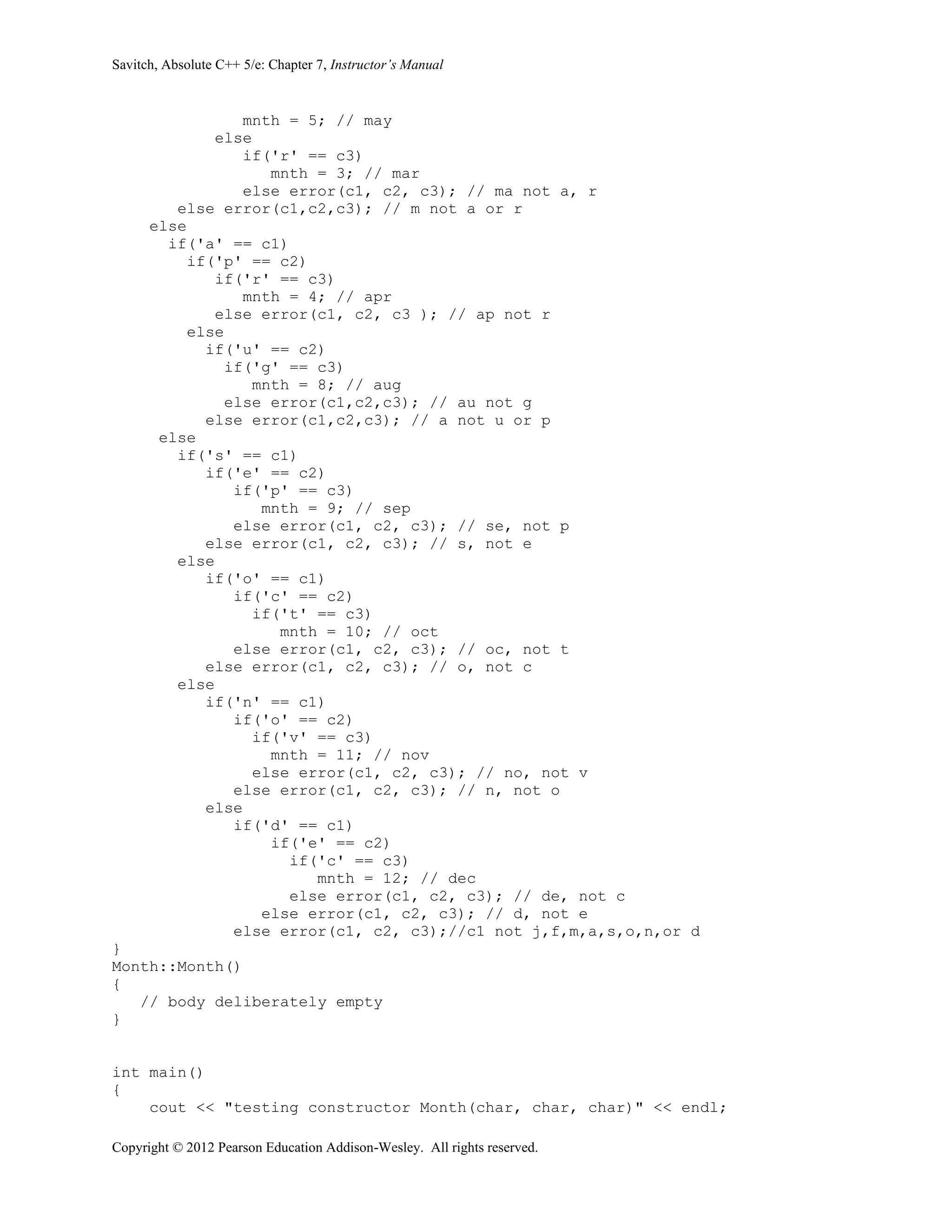 Savitch, Absolute C++ 5/e: Chapter 7, Instructor’s Manual
Copyright © 2012 Pearson Education Addison-Wesley. All rights reserved.
mnth = 5; // may
else
if('r' == c3)
mnth = 3; // mar
else error(c1, c2, c3); // ma not a, r
else error(c1,c2,c3); // m not a or r
else
if('a' == c1)
if('p' == c2)
if('r' == c3)
mnth = 4; // apr
else error(c1, c2, c3 ); // ap not r
else
if('u' == c2)
if('g' == c3)
mnth = 8; // aug
else error(c1,c2,c3); // au not g
else error(c1,c2,c3); // a not u or p
else
if('s' == c1)
if('e' == c2)
if('p' == c3)
mnth = 9; // sep
else error(c1, c2, c3); // se, not p
else error(c1, c2, c3); // s, not e
else
if('o' == c1)
if('c' == c2)
if('t' == c3)
mnth = 10; // oct
else error(c1, c2, c3); // oc, not t
else error(c1, c2, c3); // o, not c
else
if('n' == c1)
if('o' == c2)
if('v' == c3)
mnth = 11; // nov
else error(c1, c2, c3); // no, not v
else error(c1, c2, c3); // n, not o
else
if('d' == c1)
if('e' == c2)
if('c' == c3)
mnth = 12; // dec
else error(c1, c2, c3); // de, not c
else error(c1, c2, c3); // d, not e
else error(c1, c2, c3);//c1 not j,f,m,a,s,o,n,or d
}
Month::Month()
{
// body deliberately empty
}
int main()
{
cout << "testing constructor Month(char, char, char)" << endl;
 