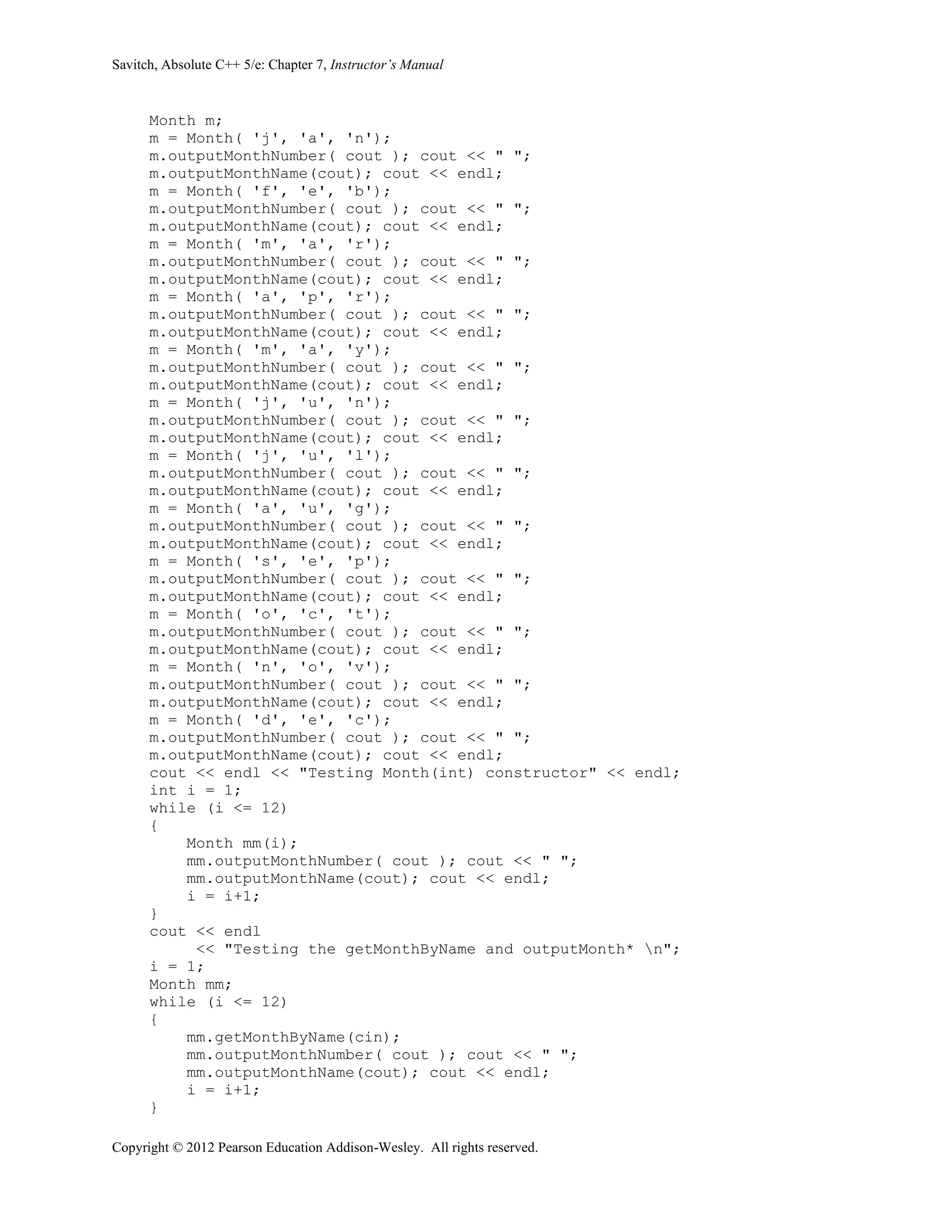 Savitch, Absolute C++ 5/e: Chapter 7, Instructor’s Manual
Copyright © 2012 Pearson Education Addison-Wesley. All rights reserved.
Month m;
m = Month( 'j', 'a', 'n');
m.outputMonthNumber( cout ); cout << " ";
m.outputMonthName(cout); cout << endl;
m = Month( 'f', 'e', 'b');
m.outputMonthNumber( cout ); cout << " ";
m.outputMonthName(cout); cout << endl;
m = Month( 'm', 'a', 'r');
m.outputMonthNumber( cout ); cout << " ";
m.outputMonthName(cout); cout << endl;
m = Month( 'a', 'p', 'r');
m.outputMonthNumber( cout ); cout << " ";
m.outputMonthName(cout); cout << endl;
m = Month( 'm', 'a', 'y');
m.outputMonthNumber( cout ); cout << " ";
m.outputMonthName(cout); cout << endl;
m = Month( 'j', 'u', 'n');
m.outputMonthNumber( cout ); cout << " ";
m.outputMonthName(cout); cout << endl;
m = Month( 'j', 'u', 'l');
m.outputMonthNumber( cout ); cout << " ";
m.outputMonthName(cout); cout << endl;
m = Month( 'a', 'u', 'g');
m.outputMonthNumber( cout ); cout << " ";
m.outputMonthName(cout); cout << endl;
m = Month( 's', 'e', 'p');
m.outputMonthNumber( cout ); cout << " ";
m.outputMonthName(cout); cout << endl;
m = Month( 'o', 'c', 't');
m.outputMonthNumber( cout ); cout << " ";
m.outputMonthName(cout); cout << endl;
m = Month( 'n', 'o', 'v');
m.outputMonthNumber( cout ); cout << " ";
m.outputMonthName(cout); cout << endl;
m = Month( 'd', 'e', 'c');
m.outputMonthNumber( cout ); cout << " ";
m.outputMonthName(cout); cout << endl;
cout << endl << "Testing Month(int) constructor" << endl;
int i = 1;
while (i <= 12)
{
Month mm(i);
mm.outputMonthNumber( cout ); cout << " ";
mm.outputMonthName(cout); cout << endl;
i = i+1;
}
cout << endl
<< "Testing the getMonthByName and outputMonth* n";
i = 1;
Month mm;
while (i <= 12)
{
mm.getMonthByName(cin);
mm.outputMonthNumber( cout ); cout << " ";
mm.outputMonthName(cout); cout << endl;
i = i+1;
}
 