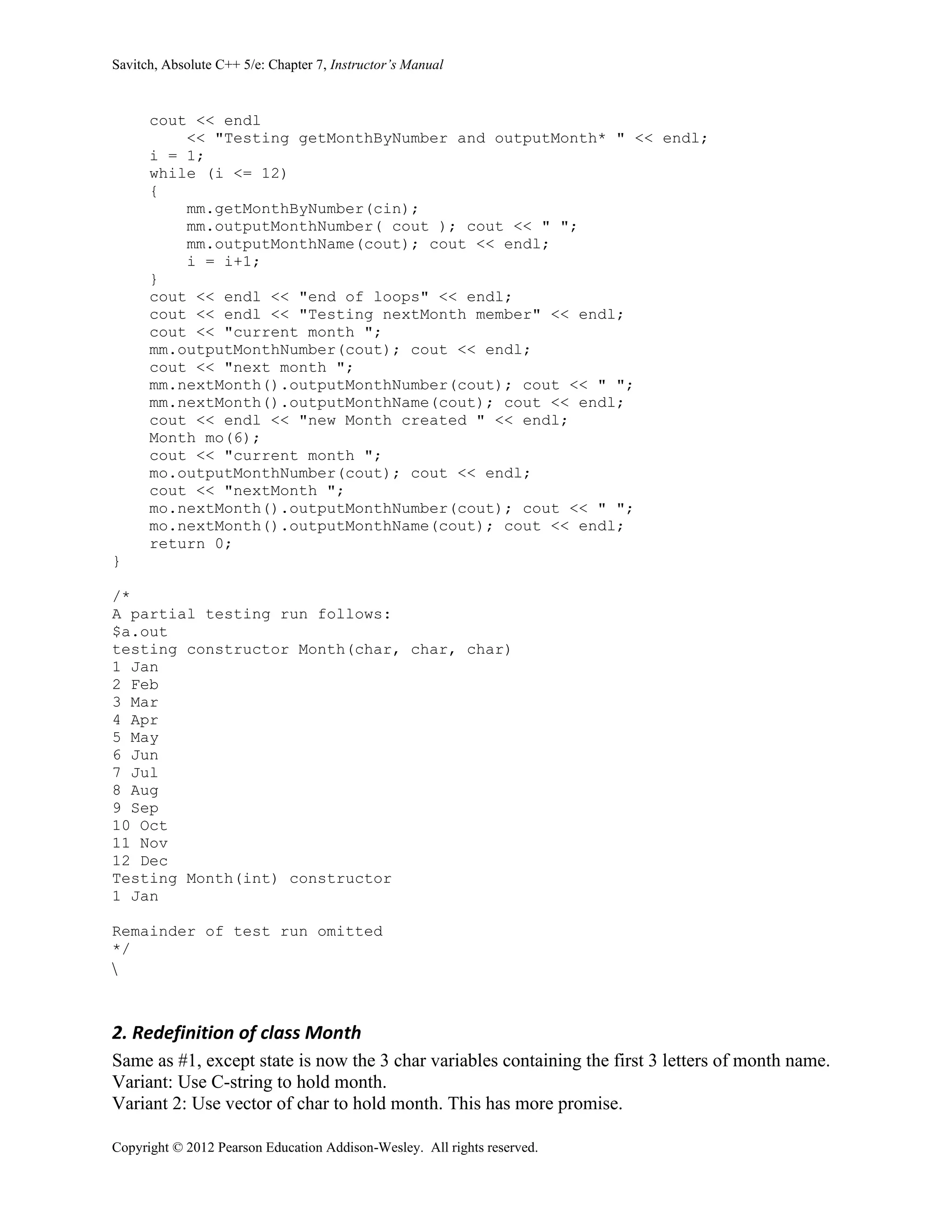 Savitch, Absolute C++ 5/e: Chapter 7, Instructor’s Manual
Copyright © 2012 Pearson Education Addison-Wesley. All rights reserved.
cout << endl
<< "Testing getMonthByNumber and outputMonth* " << endl;
i = 1;
while (i <= 12)
{
mm.getMonthByNumber(cin);
mm.outputMonthNumber( cout ); cout << " ";
mm.outputMonthName(cout); cout << endl;
i = i+1;
}
cout << endl << "end of loops" << endl;
cout << endl << "Testing nextMonth member" << endl;
cout << "current month ";
mm.outputMonthNumber(cout); cout << endl;
cout << "next month ";
mm.nextMonth().outputMonthNumber(cout); cout << " ";
mm.nextMonth().outputMonthName(cout); cout << endl;
cout << endl << "new Month created " << endl;
Month mo(6);
cout << "current month ";
mo.outputMonthNumber(cout); cout << endl;
cout << "nextMonth ";
mo.nextMonth().outputMonthNumber(cout); cout << " ";
mo.nextMonth().outputMonthName(cout); cout << endl;
return 0;
}
/*
A partial testing run follows:
$a.out
testing constructor Month(char, char, char)
1 Jan
2 Feb
3 Mar
4 Apr
5 May
6 Jun
7 Jul
8 Aug
9 Sep
10 Oct
11 Nov
12 Dec
Testing Month(int) constructor
1 Jan
Remainder of test run omitted
*/

2. Redefinition of class Month
Same as #1, except state is now the 3 char variables containing the first 3 letters of month name.
Variant: Use C-string to hold month.
Variant 2: Use vector of char to hold month. This has more promise.
 
