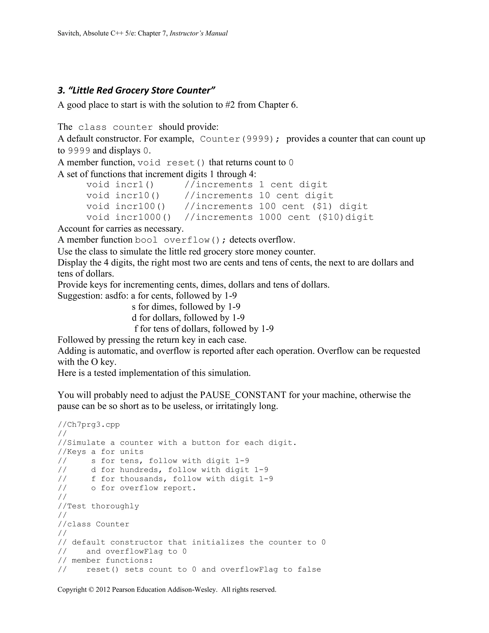 Savitch, Absolute C++ 5/e: Chapter 7, Instructor’s Manual
Copyright © 2012 Pearson Education Addison-Wesley. All rights reserved.
3. “Little Red Grocery Store Counter”
A good place to start is with the solution to #2 from Chapter 6.
The class counter should provide:
A default constructor. For example, Counter(9999); provides a counter that can count up
to 9999 and displays 0.
A member function, void reset() that returns count to 0
A set of functions that increment digits 1 through 4:
void incr1() //increments 1 cent digit
void incr10() //increments 10 cent digit
void incr100() //increments 100 cent ($1) digit
void incr1000() //increments 1000 cent ($10)digit
Account for carries as necessary.
A member function bool overflow(); detects overflow.
Use the class to simulate the little red grocery store money counter.
Display the 4 digits, the right most two are cents and tens of cents, the next to are dollars and
tens of dollars.
Provide keys for incrementing cents, dimes, dollars and tens of dollars.
Suggestion: asdfo: a for cents, followed by 1-9
s for dimes, followed by 1-9
d for dollars, followed by 1-9
f for tens of dollars, followed by 1-9
Followed by pressing the return key in each case.
Adding is automatic, and overflow is reported after each operation. Overflow can be requested
with the O key.
Here is a tested implementation of this simulation.
You will probably need to adjust the PAUSE_CONSTANT for your machine, otherwise the
pause can be so short as to be useless, or irritatingly long.
//Ch7prg3.cpp
//
//Simulate a counter with a button for each digit.
//Keys a for units
// s for tens, follow with digit 1-9
// d for hundreds, follow with digit 1-9
// f for thousands, follow with digit 1-9
// o for overflow report.
//
//Test thoroughly
//
//class Counter
//
// default constructor that initializes the counter to 0
// and overflowFlag to 0
// member functions:
// reset() sets count to 0 and overflowFlag to false
 
