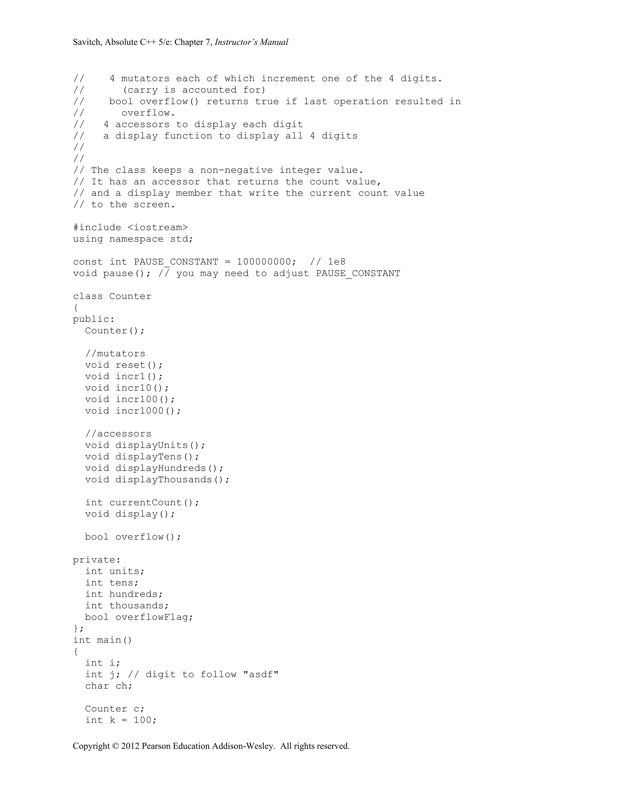 Savitch, Absolute C++ 5/e: Chapter 7, Instructor’s Manual
Copyright © 2012 Pearson Education Addison-Wesley. All rights reserved.
// 4 mutators each of which increment one of the 4 digits.
// (carry is accounted for)
// bool overflow() returns true if last operation resulted in
// overflow.
// 4 accessors to display each digit
// a display function to display all 4 digits
//
//
// The class keeps a non-negative integer value.
// It has an accessor that returns the count value,
// and a display member that write the current count value
// to the screen.
#include <iostream>
using namespace std;
const int PAUSE_CONSTANT = 100000000; // 1e8
void pause(); // you may need to adjust PAUSE_CONSTANT
class Counter
{
public:
Counter();
//mutators
void reset();
void incr1();
void incr10();
void incr100();
void incr1000();
//accessors
void displayUnits();
void displayTens();
void displayHundreds();
void displayThousands();
int currentCount();
void display();
bool overflow();
private:
int units;
int tens;
int hundreds;
int thousands;
bool overflowFlag;
};
int main()
{
int i;
int j; // digit to follow "asdf"
char ch;
Counter c;
int k = 100;
 