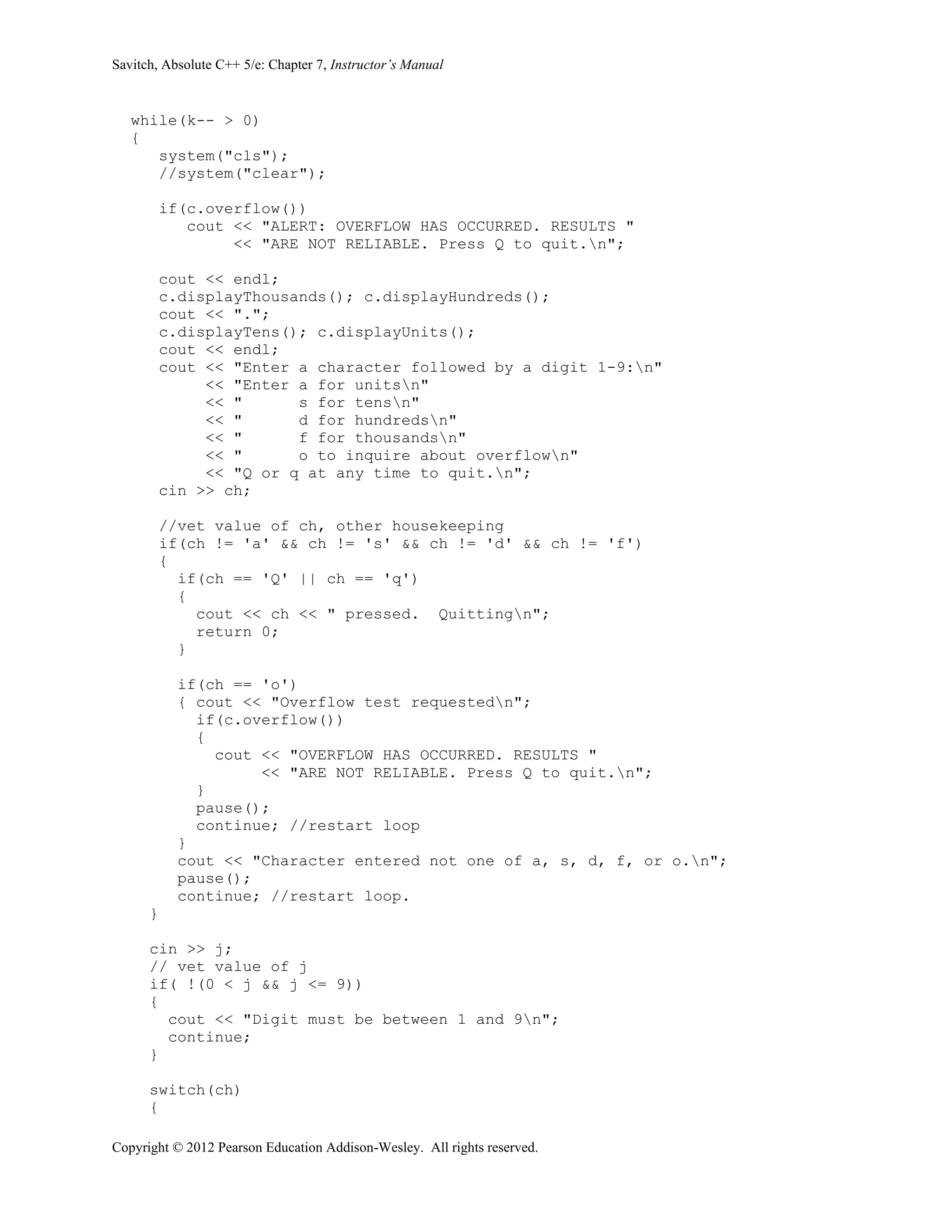 Savitch, Absolute C++ 5/e: Chapter 7, Instructor’s Manual
Copyright © 2012 Pearson Education Addison-Wesley. All rights reserved.
while(k-- > 0)
{
system("cls");
//system("clear");
if(c.overflow())
cout << "ALERT: OVERFLOW HAS OCCURRED. RESULTS "
<< "ARE NOT RELIABLE. Press Q to quit.n";
cout << endl;
c.displayThousands(); c.displayHundreds();
cout << ".";
c.displayTens(); c.displayUnits();
cout << endl;
cout << "Enter a character followed by a digit 1-9:n"
<< "Enter a for unitsn"
<< " s for tensn"
<< " d for hundredsn"
<< " f for thousandsn"
<< " o to inquire about overflown"
<< "Q or q at any time to quit.n";
cin >> ch;
//vet value of ch, other housekeeping
if(ch != 'a' && ch != 's' && ch != 'd' && ch != 'f')
{
if(ch == 'Q' || ch == 'q')
{
cout << ch << " pressed. Quittingn";
return 0;
}
if(ch == 'o')
{ cout << "Overflow test requestedn";
if(c.overflow())
{
cout << "OVERFLOW HAS OCCURRED. RESULTS "
<< "ARE NOT RELIABLE. Press Q to quit.n";
}
pause();
continue; //restart loop
}
cout << "Character entered not one of a, s, d, f, or o.n";
pause();
continue; //restart loop.
}
cin >> j;
// vet value of j
if( !(0 < j && j <= 9))
{
cout << "Digit must be between 1 and 9n";
continue;
}
switch(ch)
{
 