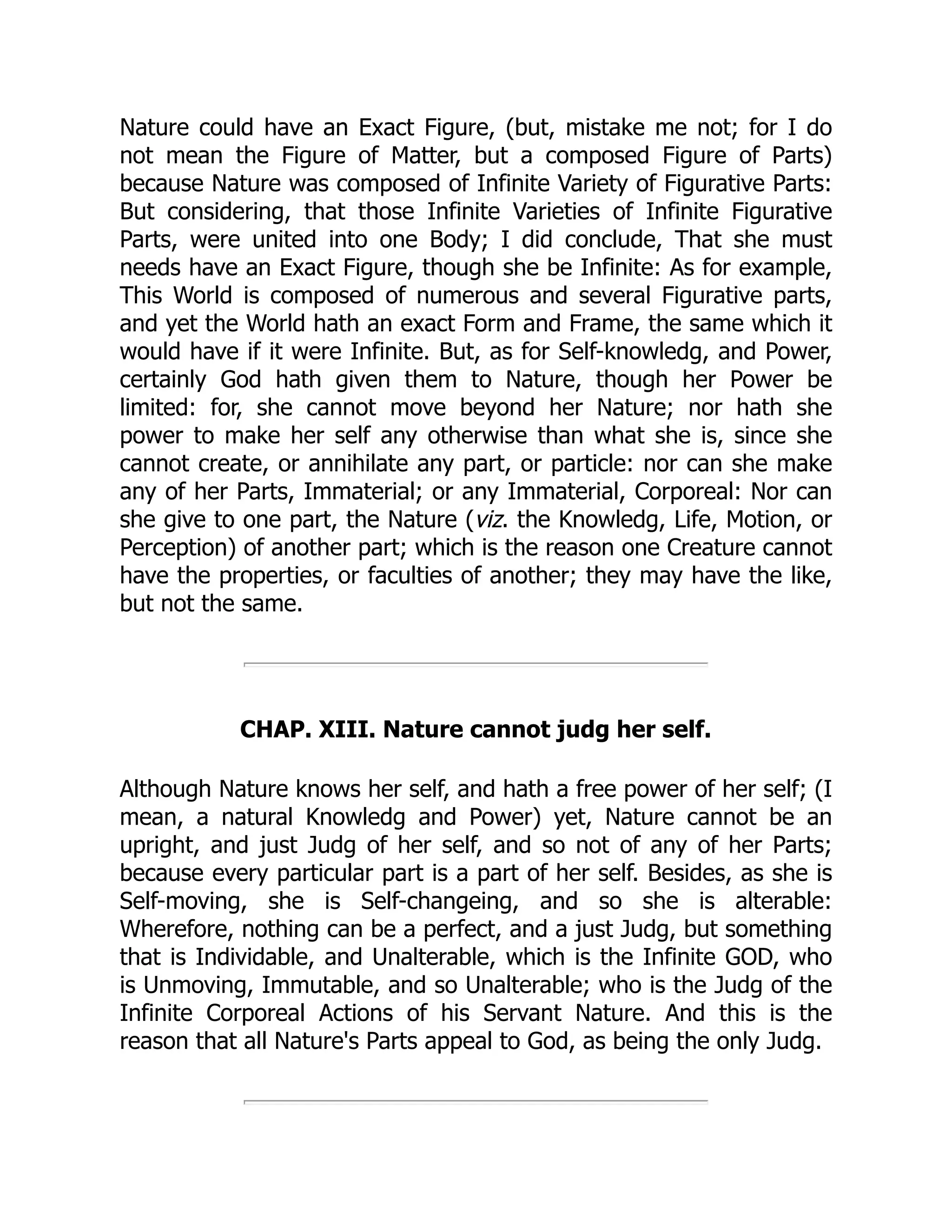 Nature could have an Exact Figure, (but, mistake me not; for I do
not mean the Figure of Matter, but a composed Figure of Parts)
because Nature was composed of Infinite Variety of Figurative Parts:
But considering, that those Infinite Varieties of Infinite Figurative
Parts, were united into one Body; I did conclude, That she must
needs have an Exact Figure, though she be Infinite: As for example,
This World is composed of numerous and several Figurative parts,
and yet the World hath an exact Form and Frame, the same which it
would have if it were Infinite. But, as for Self-knowledg, and Power,
certainly God hath given them to Nature, though her Power be
limited: for, she cannot move beyond her Nature; nor hath she
power to make her self any otherwise than what she is, since she
cannot create, or annihilate any part, or particle: nor can she make
any of her Parts, Immaterial; or any Immaterial, Corporeal: Nor can
she give to one part, the Nature (viz. the Knowledg, Life, Motion, or
Perception) of another part; which is the reason one Creature cannot
have the properties, or faculties of another; they may have the like,
but not the same.
CHAP. XIII. Nature cannot judg her self.
Although Nature knows her self, and hath a free power of her self; (I
mean, a natural Knowledg and Power) yet, Nature cannot be an
upright, and just Judg of her self, and so not of any of her Parts;
because every particular part is a part of her self. Besides, as she is
Self-moving, she is Self-changeing, and so she is alterable:
Wherefore, nothing can be a perfect, and a just Judg, but something
that is Individable, and Unalterable, which is the Infinite GOD, who
is Unmoving, Immutable, and so Unalterable; who is the Judg of the
Infinite Corporeal Actions of his Servant Nature. And this is the
reason that all Nature's Parts appeal to God, as being the only Judg.
 