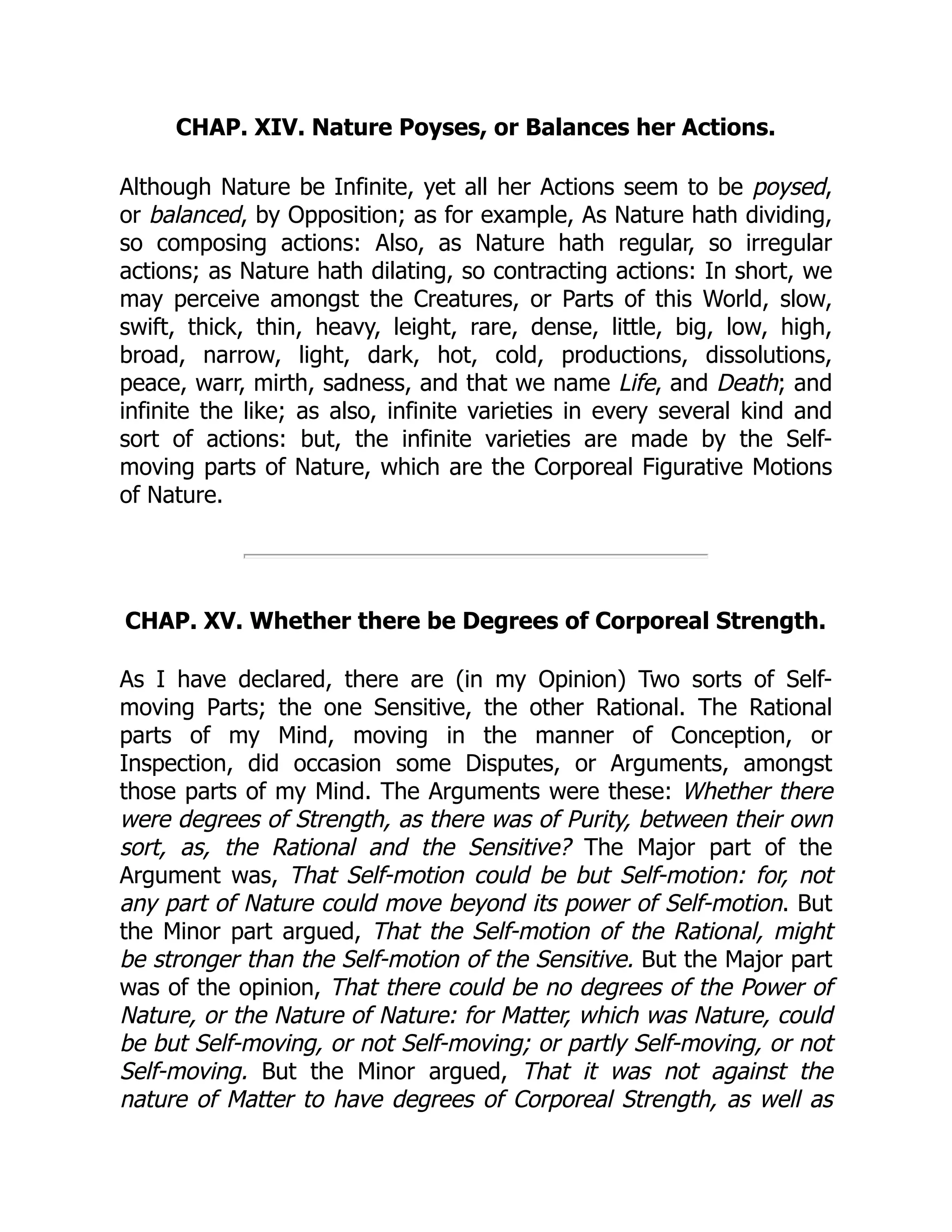 CHAP. XIV. Nature Poyses, or Balances her Actions.
Although Nature be Infinite, yet all her Actions seem to be poysed,
or balanced, by Opposition; as for example, As Nature hath dividing,
so composing actions: Also, as Nature hath regular, so irregular
actions; as Nature hath dilating, so contracting actions: In short, we
may perceive amongst the Creatures, or Parts of this World, slow,
swift, thick, thin, heavy, leight, rare, dense, little, big, low, high,
broad, narrow, light, dark, hot, cold, productions, dissolutions,
peace, warr, mirth, sadness, and that we name Life, and Death; and
infinite the like; as also, infinite varieties in every several kind and
sort of actions: but, the infinite varieties are made by the Self-
moving parts of Nature, which are the Corporeal Figurative Motions
of Nature.
CHAP. XV. Whether there be Degrees of Corporeal Strength.
As I have declared, there are (in my Opinion) Two sorts of Self-
moving Parts; the one Sensitive, the other Rational. The Rational
parts of my Mind, moving in the manner of Conception, or
Inspection, did occasion some Disputes, or Arguments, amongst
those parts of my Mind. The Arguments were these: Whether there
were degrees of Strength, as there was of Purity, between their own
sort, as, the Rational and the Sensitive? The Major part of the
Argument was, That Self-motion could be but Self-motion: for, not
any part of Nature could move beyond its power of Self-motion. But
the Minor part argued, That the Self-motion of the Rational, might
be stronger than the Self-motion of the Sensitive. But the Major part
was of the opinion, That there could be no degrees of the Power of
Nature, or the Nature of Nature: for Matter, which was Nature, could
be but Self-moving, or not Self-moving; or partly Self-moving, or not
Self-moving. But the Minor argued, That it was not against the
nature of Matter to have degrees of Corporeal Strength, as well as
 
